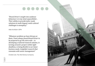 “Brand Driver’s insight into audience
behaviour is in my mind unparalleled…
Their ability to provide tailor-made
solutions to multi-lingual, multi-cultural
challenges is exemplary.”

Mike McKibbin, ESPN




“Whatever problem we have thrown at
them, I have always found Brand Driver to
be prepared to go the extra mile – in
developing a tailored research solution, in
turning around a project within tight
deadlines, in being flexible to our latest
business needs. Insightful research that
resonates with senior management”
Charlie Cain, The Walt Disney Company




                                              9
 