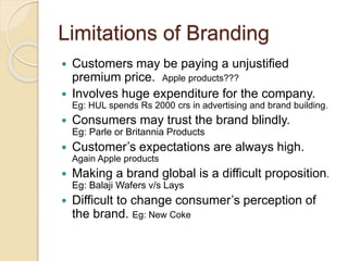 Limitations of Branding 
 Customers may be paying a unjustified 
premium price. Apple products??? 
 Involves huge expenditure for the company. 
Eg: HUL spends Rs 2000 crs in advertising and brand building. 
 Consumers may trust the brand blindly. 
Eg: Parle or Britannia Products 
 Customer’s expectations are always high. 
Again Apple products 
 Making a brand global is a difficult proposition. 
Eg: Balaji Wafers v/s Lays 
 Difficult to change consumer’s perception of 
the brand. Eg: New Coke 
 
