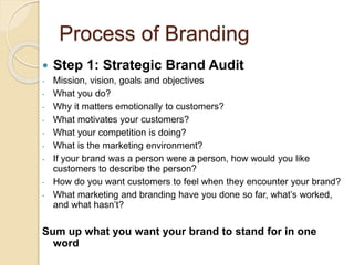 Process of Branding 
 Step 1: Strategic Brand Audit 
- Mission, vision, goals and objectives 
- What you do? 
- Why it matters emotionally to customers? 
- What motivates your customers? 
- What your competition is doing? 
- What is the marketing environment? 
- If your brand was a person were a person, how would you like 
customers to describe the person? 
- How do you want customers to feel when they encounter your brand? 
- What marketing and branding have you done so far, what’s worked, 
and what hasn’t? 
Sum up what you want your brand to stand for in one 
word 
 