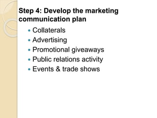 Step 4: Develop the marketing 
communication plan 
 Collaterals 
 Advertising 
 Promotional giveaways 
 Public relations activity 
 Events & trade shows 
 
