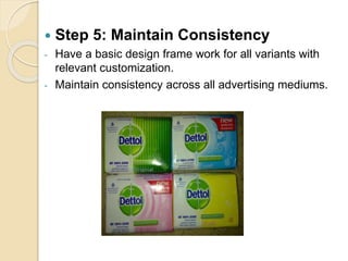  Step 5: Maintain Consistency 
- Have a basic design frame work for all variants with 
relevant customization. 
- Maintain consistency across all advertising mediums. 
 