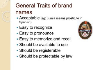 General Traits of brand 
names 
 Acceptable (eg: Lumia means prostitute in 
Spanish) 
 Easy to recognize 
 Easy to pronounce 
 Easy to memorize and recall 
 Should be available to use 
 Should be registerable 
 Should be protectable by law 
 