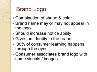 Brand Logo 
 Combination of shape & color 
 Brand name may or may not appear in 
the logo 
 Should increase notice ability 
 Gives an identity to the brand 
 80% of consumer learning happens 
through the eyes 
 Consumer associates brand logo with 
some visuals / images 
 