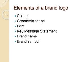 Elements of a brand logo 
 Colour 
 Geometric shape 
 Font 
 Key Message Statement 
 Brand name 
 Brand symbol 
 