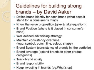 Guidelines for building strong 
brands – by David Aaker 
 Define brand identity for each brand (what does it 
stand for in consumer’s mind) 
 Know the value proposition (give & take equation) 
 Brand Position (where is it placed in consumer’s 
mind) 
 Well defined advertising strategy 
 Maintain consistency over time 
(logo, symbol, punch line, colour, shape) 
 Brand System (consistency of brands in the portfolio) 
 Brand leverage (extend brands to other product 
categories) 
 Track brand equity 
 Brand responsibility 
 Keep investing in brands (eg:What’s up) 
 