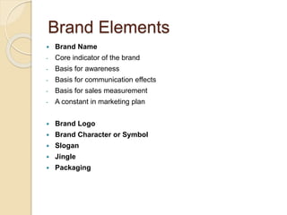 Brand Elements 
 Brand Name 
- Core indicator of the brand 
- Basis for awareness 
- Basis for communication effects 
- Basis for sales measurement 
- A constant in marketing plan 
 Brand Logo 
 Brand Character or Symbol 
 Slogan 
 Jingle 
 Packaging 
 