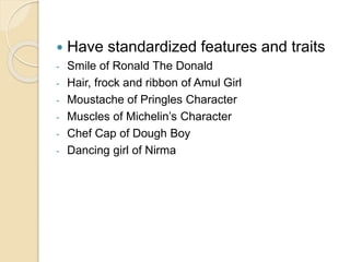  Have standardized features and traits 
- Smile of Ronald The Donald 
- Hair, frock and ribbon of Amul Girl 
- Moustache of Pringles Character 
- Muscles of Michelin’s Character 
- Chef Cap of Dough Boy 
- Dancing girl of Nirma 
 