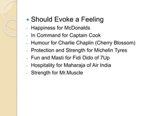  Should Evoke a Feeling 
- Happiness for McDonalds 
- In Command for Captain Cook 
- Humour for Charlie Chaplin (Cherry Blossom) 
- Protection and Strength for Michelin Tyres 
- Fun and Masti for Fidi Dido of 7Up 
- Hospitality for Maharaja of Air India 
- Strength for Mr.Muscle 
 