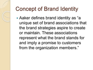 Concept of Brand Identity 
 Aaker defines brand identity as “a 
unique set of brand associations that 
the brand strategies aspire to create 
or maintain. These associations 
represent what the brand stands for 
and imply a promise to customers 
from the organization members.” 
 