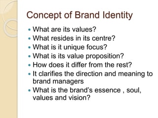 Concept of Brand Identity 
 What are its values? 
 What resides in its centre? 
 What is it unique focus? 
 What is its value proposition? 
 How does it differ from the rest? 
 It clarifies the direction and meaning to 
brand managers 
 What is the brand’s essence , soul, 
values and vision? 
 