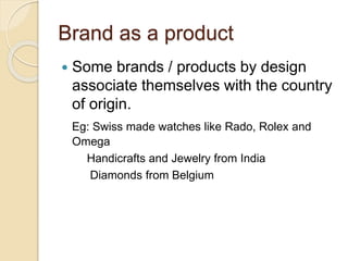 Brand as a product 
 Some brands / products by design 
associate themselves with the country 
of origin. 
Eg: Swiss made watches like Rado, Rolex and 
Omega 
Handicrafts and Jewelry from India 
Diamonds from Belgium 
 