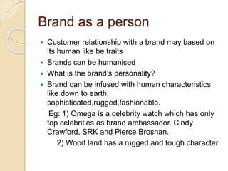 Brand as a person 
 Customer relationship with a brand may based on 
its human like be traits 
 Brands can be humanised 
 What is the brand’s personality? 
 Brand can be infused with human characteristics 
like down to earth, 
sophisticated,rugged,fashionable. 
Eg: 1) Omega is a celebrity watch which has only 
top celebrities as brand ambassador. Cindy 
Crawford, SRK and Pierce Brosnan. 
2) Wood land has a rugged and tough character 
 