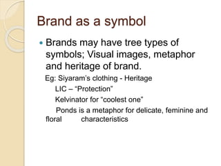 Brand as a symbol 
 Brands may have tree types of 
symbols; Visual images, metaphor 
and heritage of brand. 
Eg: Siyaram’s clothing - Heritage 
LIC – “Protection” 
Kelvinator for “coolest one” 
Ponds is a metaphor for delicate, feminine and 
floral characteristics 
 