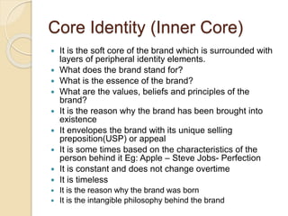 Core Identity (Inner Core) 
 It is the soft core of the brand which is surrounded with 
layers of peripheral identity elements. 
 What does the brand stand for? 
 What is the essence of the brand? 
 What are the values, beliefs and principles of the 
brand? 
 It is the reason why the brand has been brought into 
existence 
 It envelopes the brand with its unique selling 
preposition(USP) or appeal 
 It is some times based on the characteristics of the 
person behind it Eg: Apple – Steve Jobs- Perfection 
 It is constant and does not change overtime 
 It is timeless 
 It is the reason why the brand was born 
 It is the intangible philosophy behind the brand 
 