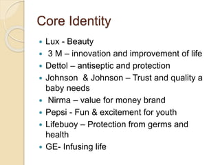 Core Identity 
 Lux - Beauty 
 3 M – innovation and improvement of life 
 Dettol – antiseptic and protection 
 Johnson & Johnson – Trust and quality a 
baby needs 
 Nirma – value for money brand 
 Pepsi - Fun & excitement for youth 
 Lifebuoy – Protection from germs and 
health 
 GE- Infusing life 
 