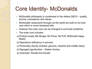 Core Identity- McDonalds 
 McDonalds philosophy is condensed in four letters QSCV – quality, 
service, consistency and values 
 McDonalds restaurants through out the world are built on its inner 
core which is never tampered with. 
 However the outer core can be changed to suit local conditions 
 The outer core includes : 
a) Product scope (Mc Burger, Mc Pizza, Mc Puff, McDonald happy 
Meal)) 
b) Operations (efficiency in service) 
c) Personality (family oriented, genuine, cheerful and middle class) 
d) Signage/Logo/Symbol – Golden Arches 
e) Character- Ronald the Donald 
 