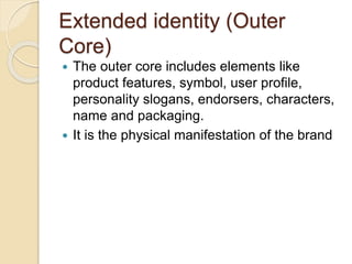 Extended identity (Outer 
Core) 
 The outer core includes elements like 
product features, symbol, user profile, 
personality slogans, endorsers, characters, 
name and packaging. 
 It is the physical manifestation of the brand 
 