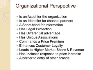 Organizational Perspective 
 Is an Asset for the organization 
 Is an Identifier for channel partners 
 A Short-hand for information 
 Has Legal Protection 
 Has Differential advantage 
 Has Unique Associations 
 Commands a Price Premium 
 Enhances Customer Loyalty 
 Leads to Higher Market Share & Revenue 
 Has Inelastic response to price increase 
 A barrier to entry of other brands 
 