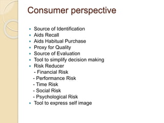 Consumer perspective 
 Source of Identification 
 Aids Recall 
 Aids Habitual Purchase 
 Proxy for Quality 
 Source of Evaluation 
 Tool to simplify decision making 
 Risk Reducer 
- Financial Risk 
- Performance Risk 
- Time Risk 
- Social Risk 
- Psychological Risk 
 Tool to express self image 
