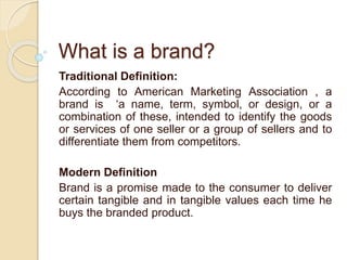 What is a brand? 
Traditional Definition: 
According to American Marketing Association , a 
brand is ‘a name, term, symbol, or design, or a 
combination of these, intended to identify the goods 
or services of one seller or a group of sellers and to 
differentiate them from competitors. 
Modern Definition 
Brand is a promise made to the consumer to deliver 
certain tangible and in tangible values each time he 
buys the branded product. 
 