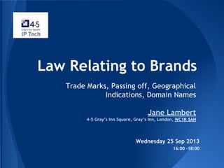 Law Relating to Brands
Trade Marks, Passing off, Geographical
Indications, Domain Names
Jane Lambert
4-5 Gray’s Inn Square, Gray’s Inn, London, WC1R 5AH
Wednesday 25 Sep 2013
16:00 -18:00
 