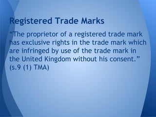 “The proprietor of a registered trade mark
has exclusive rights in the trade mark which
are infringed by use of the trade mark in
the United Kingdom without his consent.”
(s.9 (1) TMA)
Registered Trade Marks
 