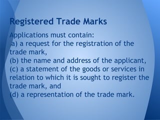 Applications must contain:
(a) a request for the registration of the
trade mark,
(b) the name and address of the applicant,
(c) a statement of the goods or services in
relation to which it is sought to register the
trade mark, and
(d) a representation of the trade mark.
Registered Trade Marks
 