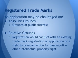 An application may be challenged on:
● Absolute Grounds
○ Grounds of public interest
● Relative Grounds
○ Registration would conflict with an existing
trade mark registration or application or a
right to bring an action for passing off or
other intellectual property right.
Registered Trade Marks
 
