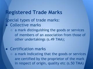 Special types of trade marks:
● Collective marks
○ a mark distinguishing the goods or services
of members of an association from those of
other undertakings (s.49 TMA);
● Certification marks
○ a mark indicating that the goods or services
are certified by the proprietor of the mark
in respect of origin, quality etc (s.50 TMA)
Registered Trade Marks
 