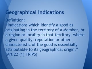 Definition:
“indications which identify a good as
originating in the territory of a Member, or
a region or locality in that territory, where
a given quality, reputation or other
characteristic of the good is essentially
attributable to its geographical origin.”
(Art 22 (1) TRIPS)
Geographical Indications
 