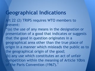 Art 22 (2) TRIPS requires WTO members to
prevent:
“(a) the use of any means in the designation or
presentation of a good that indicates or suggests
that the good in question originates in a
geographical area other than the true place of
origin in a manner which misleads the public as to
the geographical origin of the good;
(b) any use which constitutes an act of unfair
competition within the meaning of Article 10bis
of the Paris Convention (1967)."
Geographical Indications
 