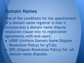 One of the conditions for the appointment
of a domain name registrar is that it
incorporates a domain name dispute
resolution clause into its registration
agreements with end-users:
● UDRP (Uniform Domain Name Dispute
Resolution Policy) for gTLDs;
● DRS (Dispute Resolution Policy) for .uk
domain name disputes.
Domain Names
 