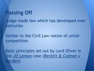 Judge made law which has developed over
centuries
Similar to the Civil Law notion of unfair
competition
Basic principles set out by Lord Oliver in
the Jif Lemon case (Reckitt & Colman v
Borden).
Passing Off
 