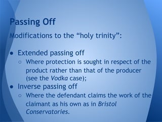 Modifications to the “holy trinity”:
● Extended passing off
○ Where protection is sought in respect of the
product rather than that of the producer
(see the Vodka case);
● Inverse passing off
○ Where the defendant claims the work of the
claimant as his own as in Bristol
Conservatories.
Passing Off
 