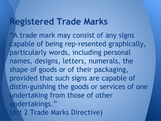 “A trade mark may consist of any signs
capable of being rep­resented graphically,
particularly words, including personal
names, designs, letters, numerals, the
shape of goods or of their packaging,
provided that such signs are capable of
distin­guishing the goods or services of one
undertaking from those of other
undertakings.”
(Art 2 Trade Marks Directive)
Registered Trade Marks
 