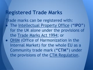 Trade marks can be registered with:
● The Intellectual Property Office (“IPO”)
for the UK alone under the provisions of
the Trade Marks Act 1994; or
● OHIM (Office of Harmonization in the
Internal Market) for the whole EU as a
Community trade mark (“CTM”) under
the provisions of the CTM Regulation.
Registered Trade Marks
 