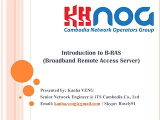 Introduction to B-RAS
(Broadband Remote Access Server)
Presented by: Kanha VENG
Senior Network Engineer @ iTS Cambodia Co., Ltd
Email: kanha.veng@gmail.com / Skype: Rosely91
 