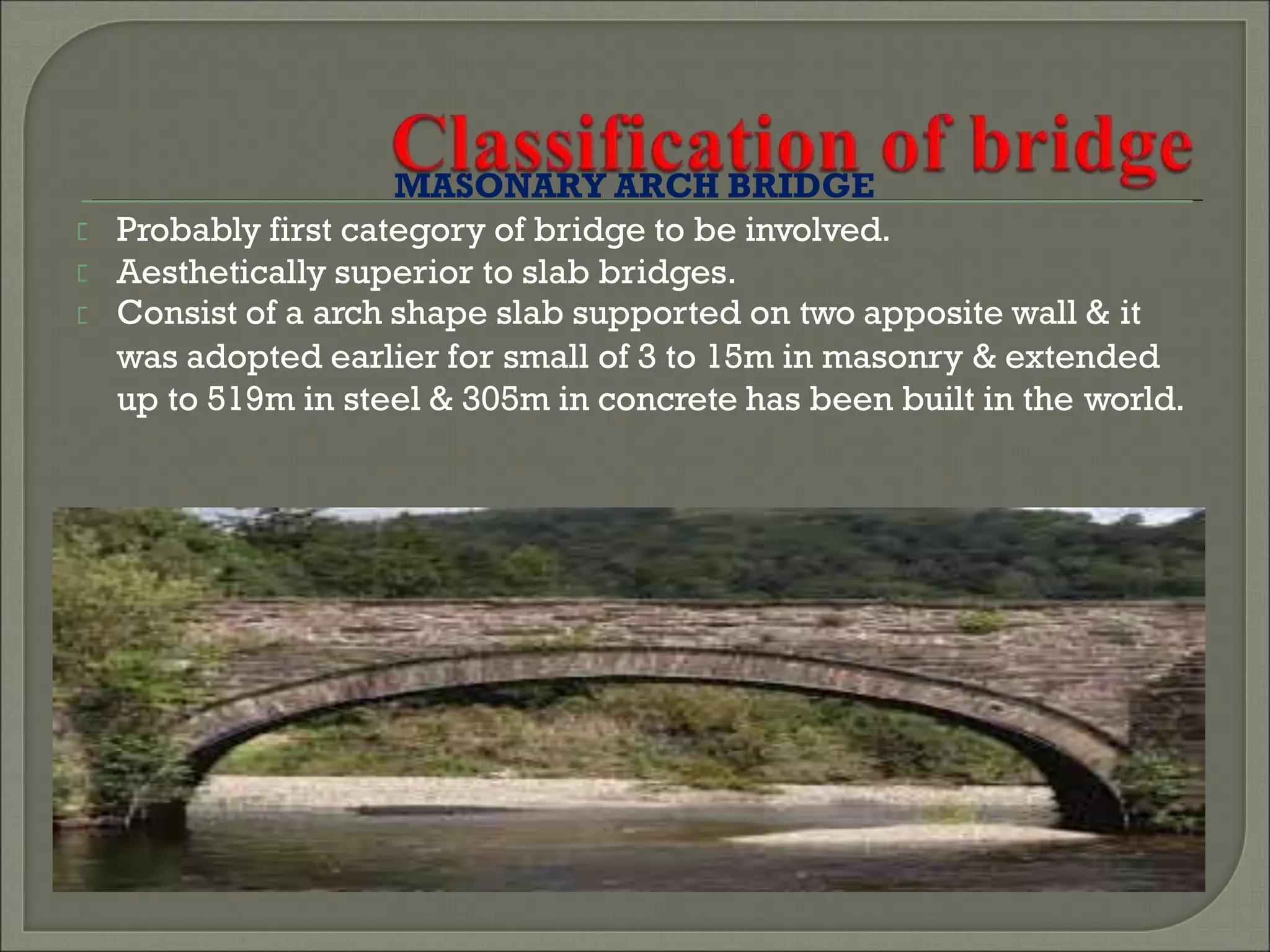 MASONARY ARCH BRIDGE
Probably first category of bridge to be involved.
Aesthetically superior to slab bridges.
Consist of a arch shape slab supported on two apposite wall & it
was adopted earlier for small of 3 to 15m in masonry & extended
up to 519m in steel & 305m in concrete has been built in the world.
 