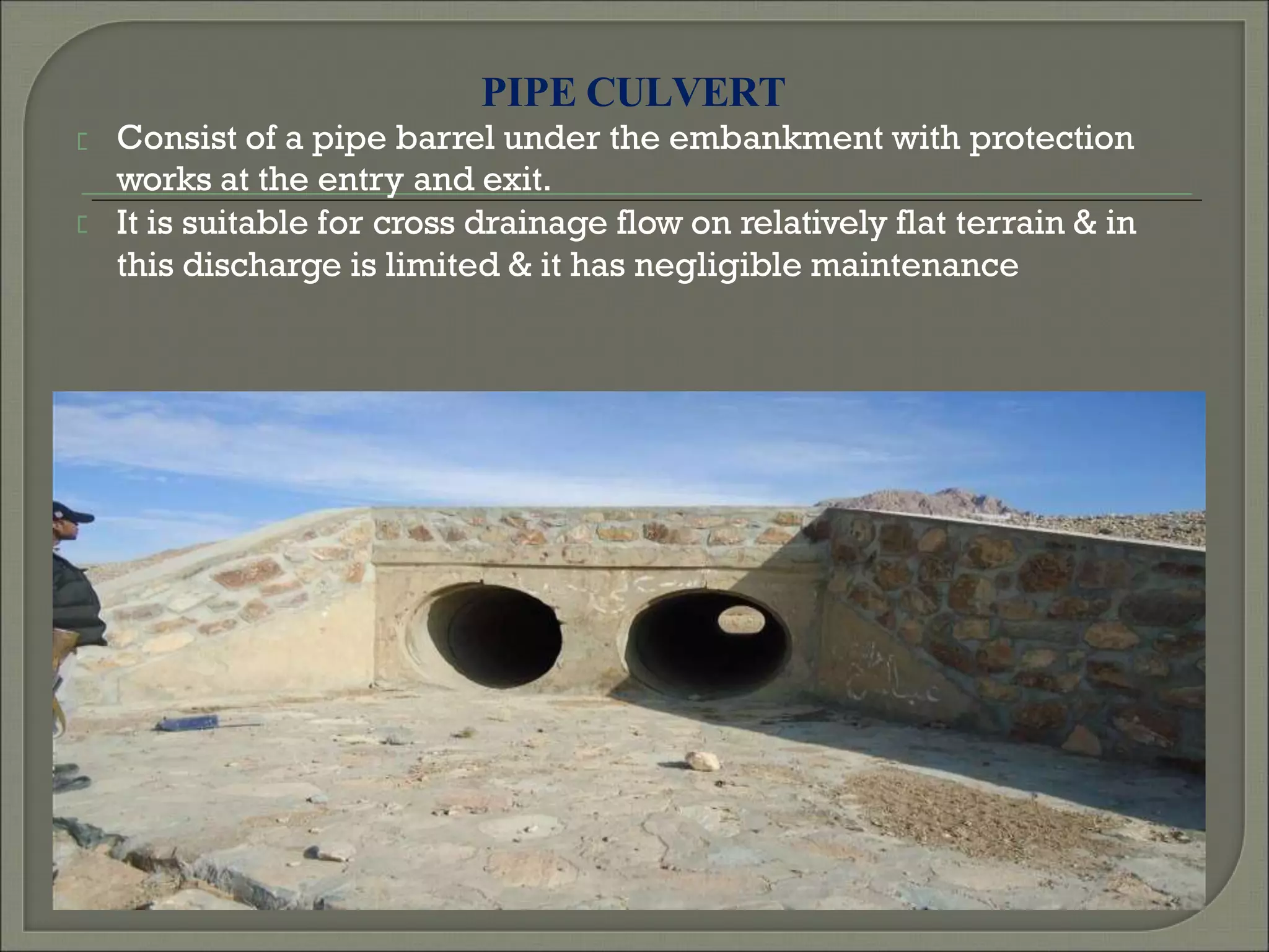 PIPE CULVERT
Consist of a pipe barrel under the embankment with protection
works at the entry and exit.
It is suitable for cross drainage flow on relatively flat terrain & in
this discharge is limited & it has negligible maintenance
 