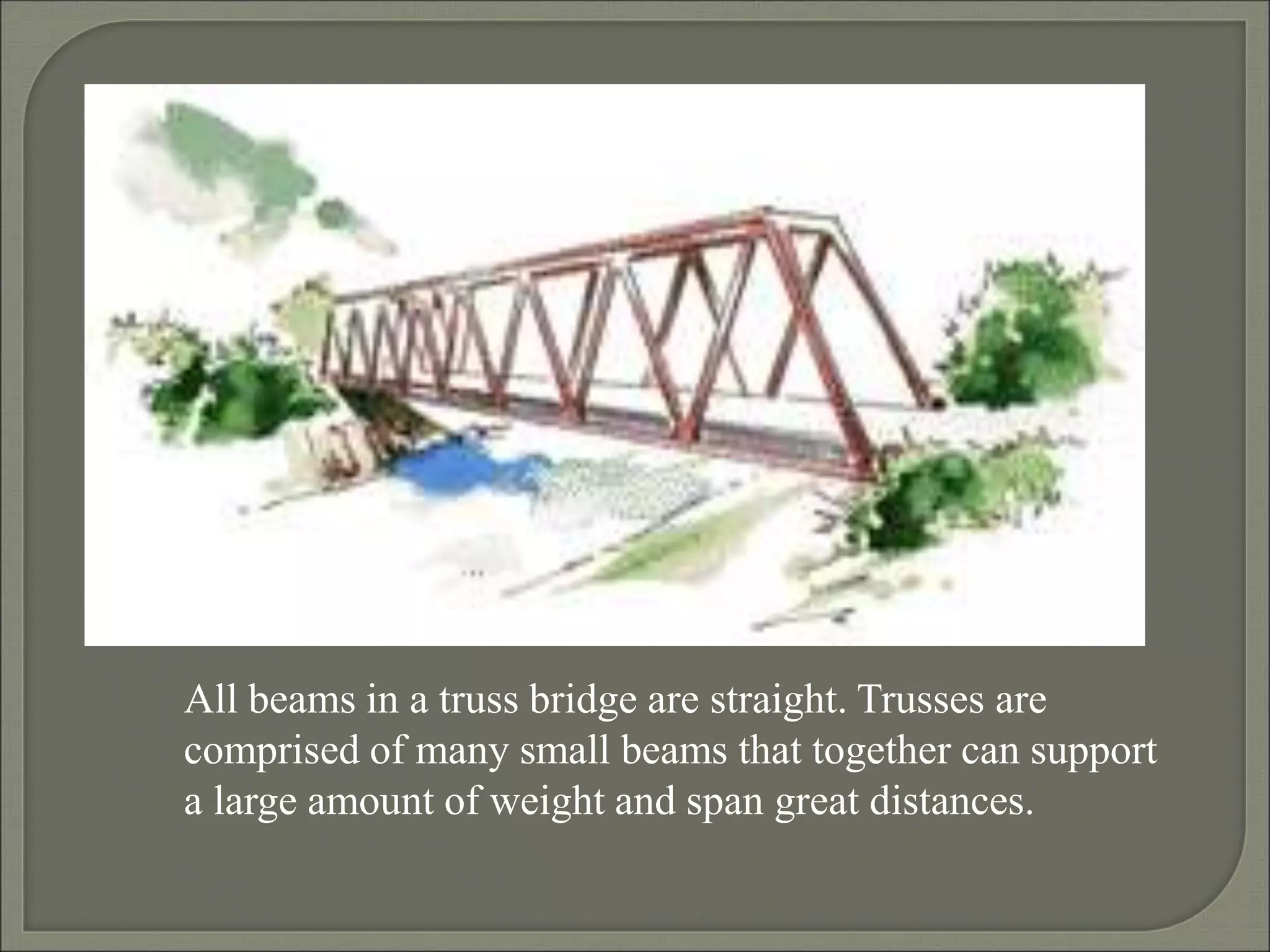 All beams in a truss bridge are straight. Trusses are
comprised of many small beams that together can support
a large amount of weight and span great distances.
 