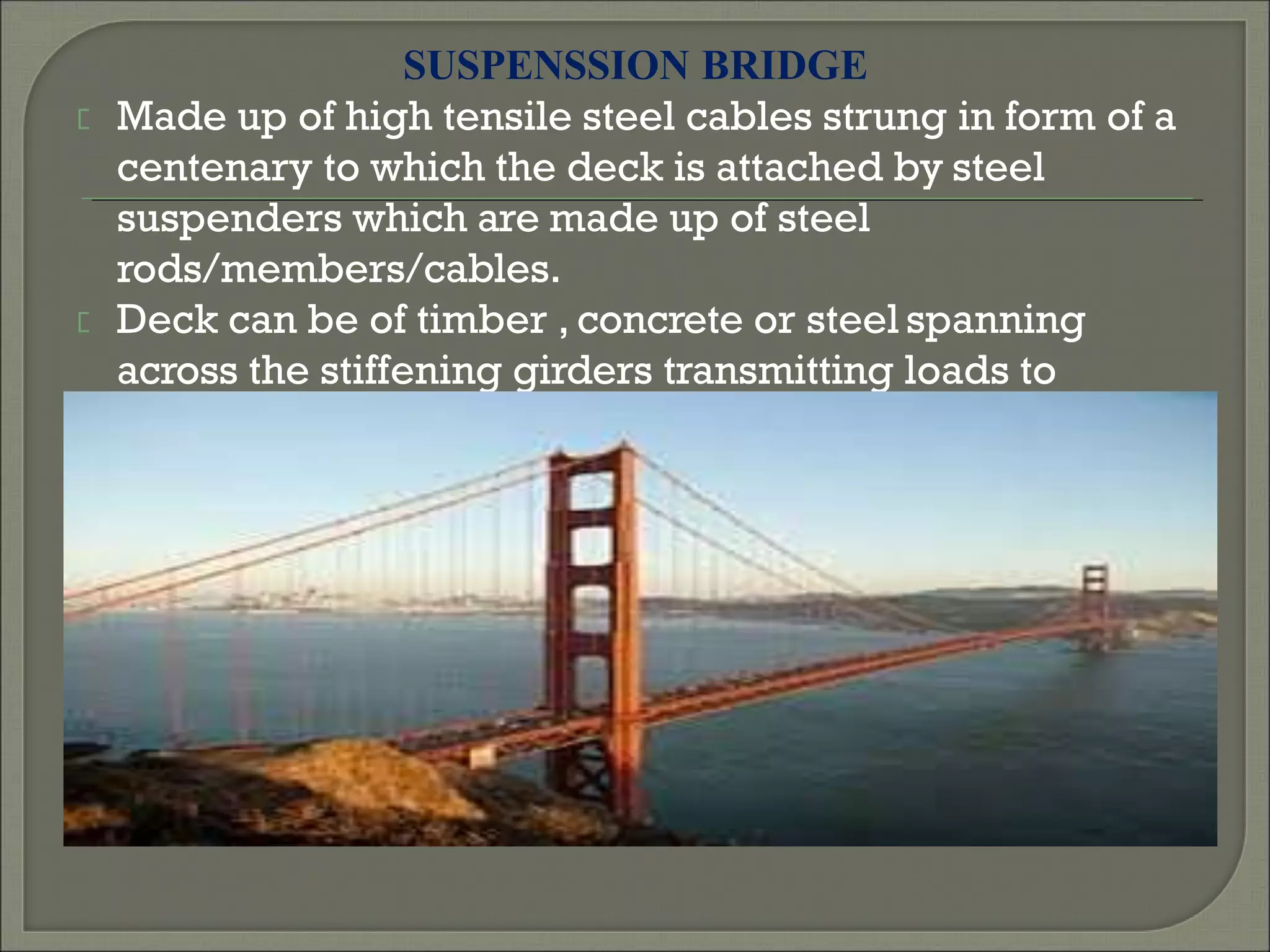 SUSPENSSION BRIDGE
Made up of high tensile steel cables strung in form of a
centenary to which the deck is attached by steel
suspenders which are made up of steel
rods/members/cables.
Deck can be of timber , concrete or steel spanning
across the stiffening girders transmitting loads to
suspenders.
 