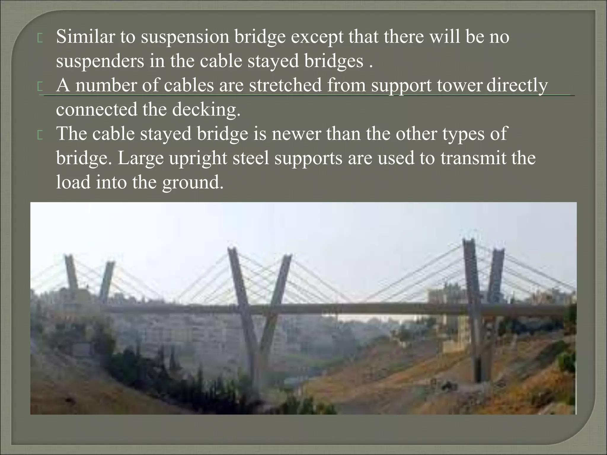 Similar to suspension bridge except that there will be no
suspenders in the cable stayed bridges .
A number of cables are stretched from support tower directly
connected the decking.
The cable stayed bridge is newer than the other types of
bridge. Large upright steel supports are used to transmit the
load into the ground.
 