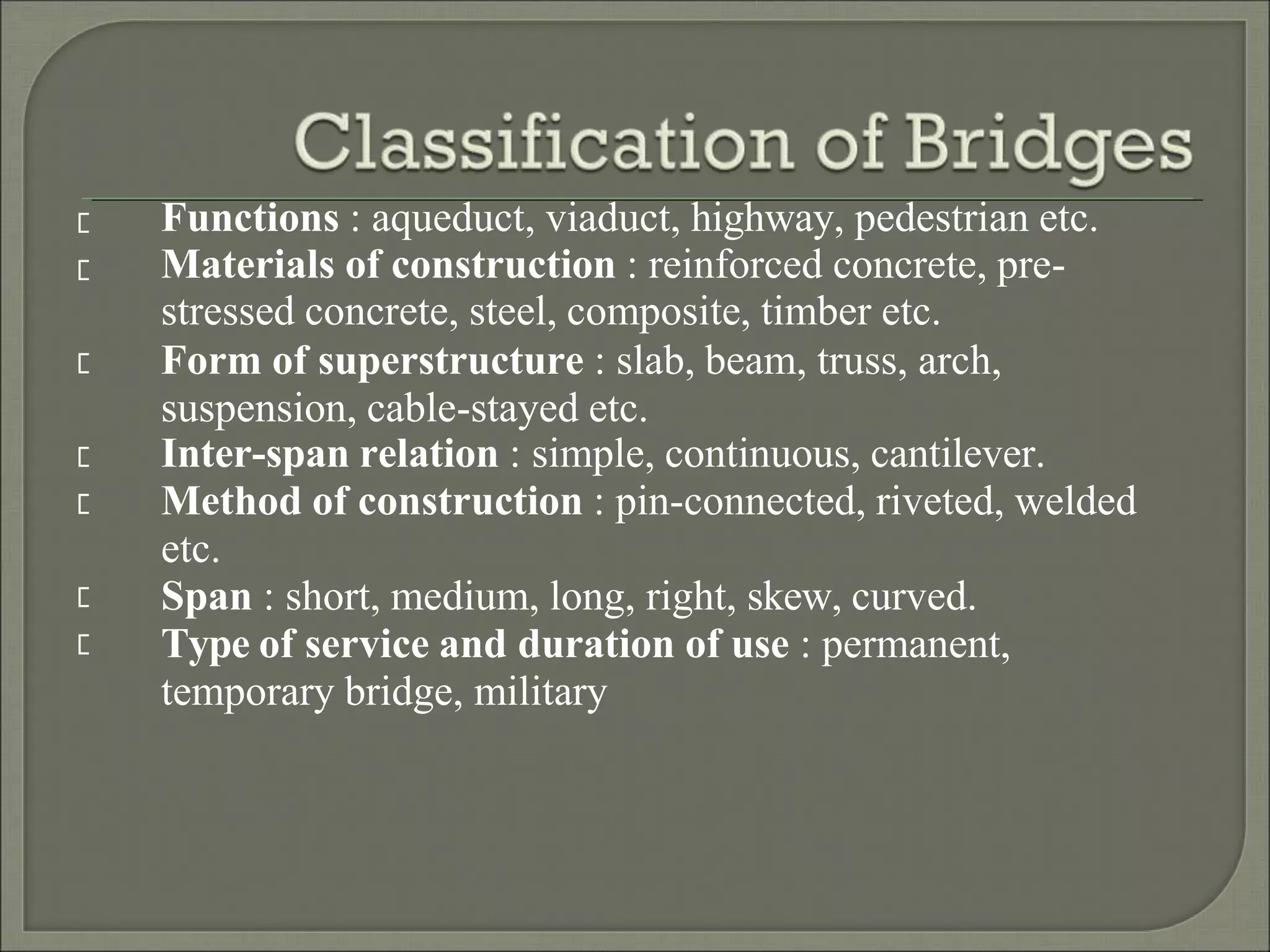 Functions : aqueduct, viaduct, highway, pedestrian etc.
Materials of construction : reinforced concrete, pre-
stressed concrete, steel, composite, timber etc.
Form of superstructure : slab, beam, truss, arch,
suspension, cable-stayed etc.
Inter-span relation : simple, continuous, cantilever.
Method of construction : pin-connected, riveted, welded
etc.
Span : short, medium, long, right, skew, curved.
Type of service and duration of use : permanent,
temporary bridge, military
 
