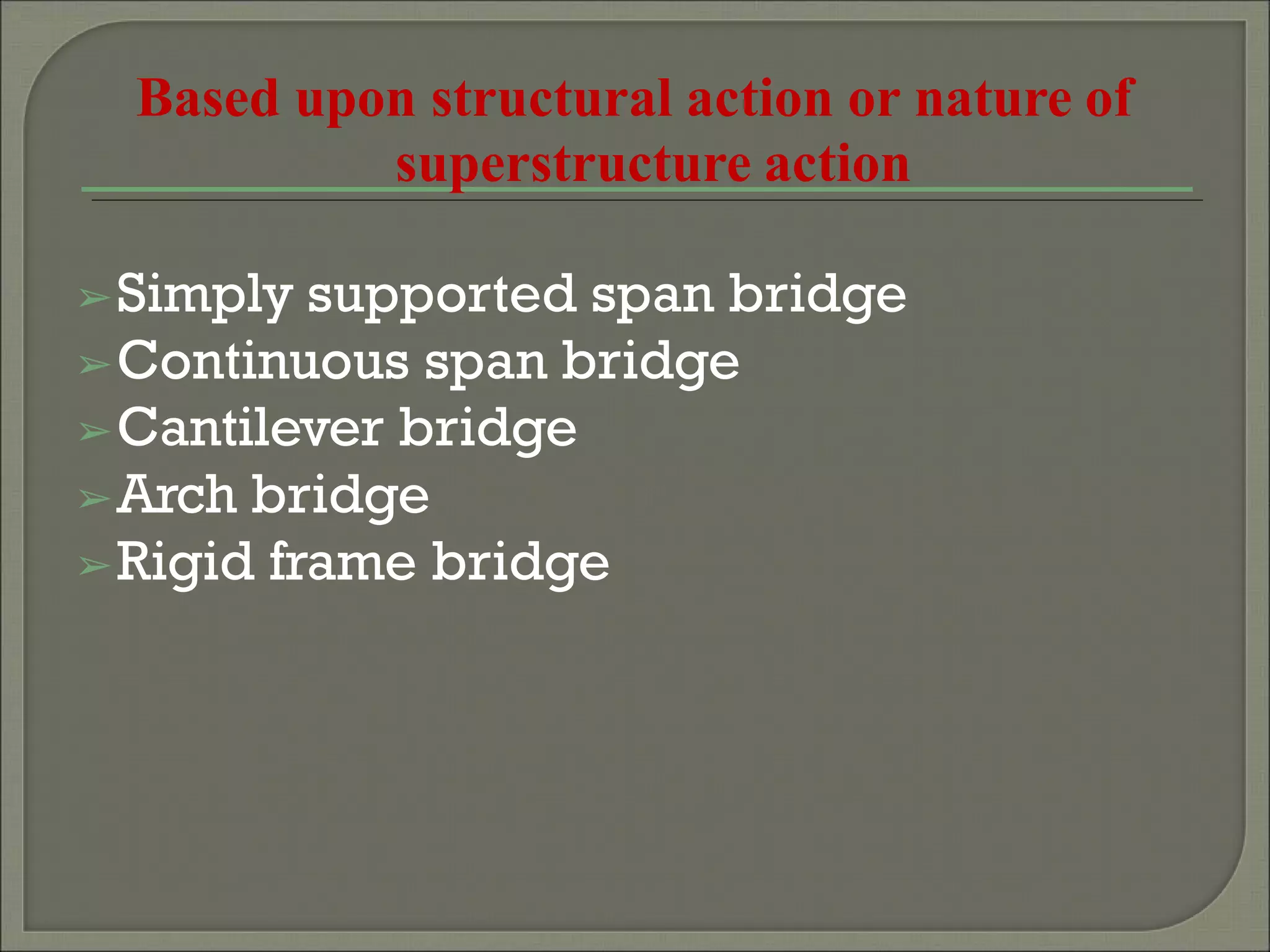 Based upon structural action or nature of
superstructure action
➢Simply supported span bridge
➢Continuous span bridge
➢Cantilever bridge
➢Arch bridge
➢Rigid frame bridge
 