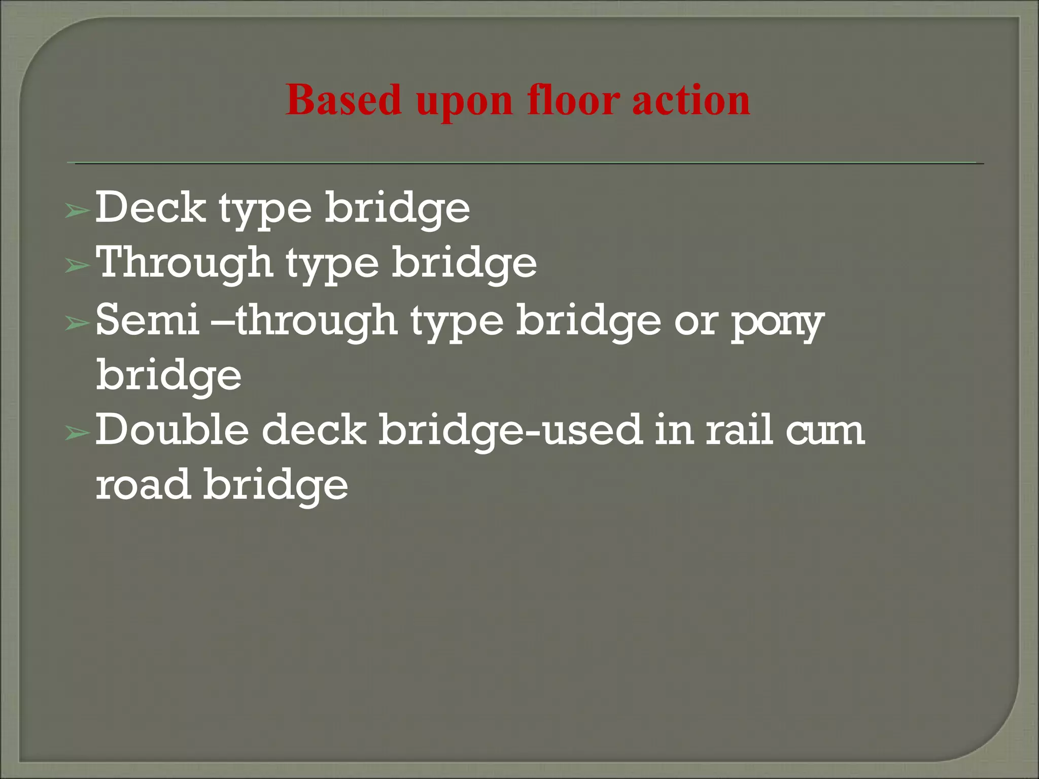 Based upon floor action
➢Deck type bridge
➢Through type bridge
➢Semi –through type bridge or pony
bridge
➢Double deck bridge-used in rail cum
road bridge
 