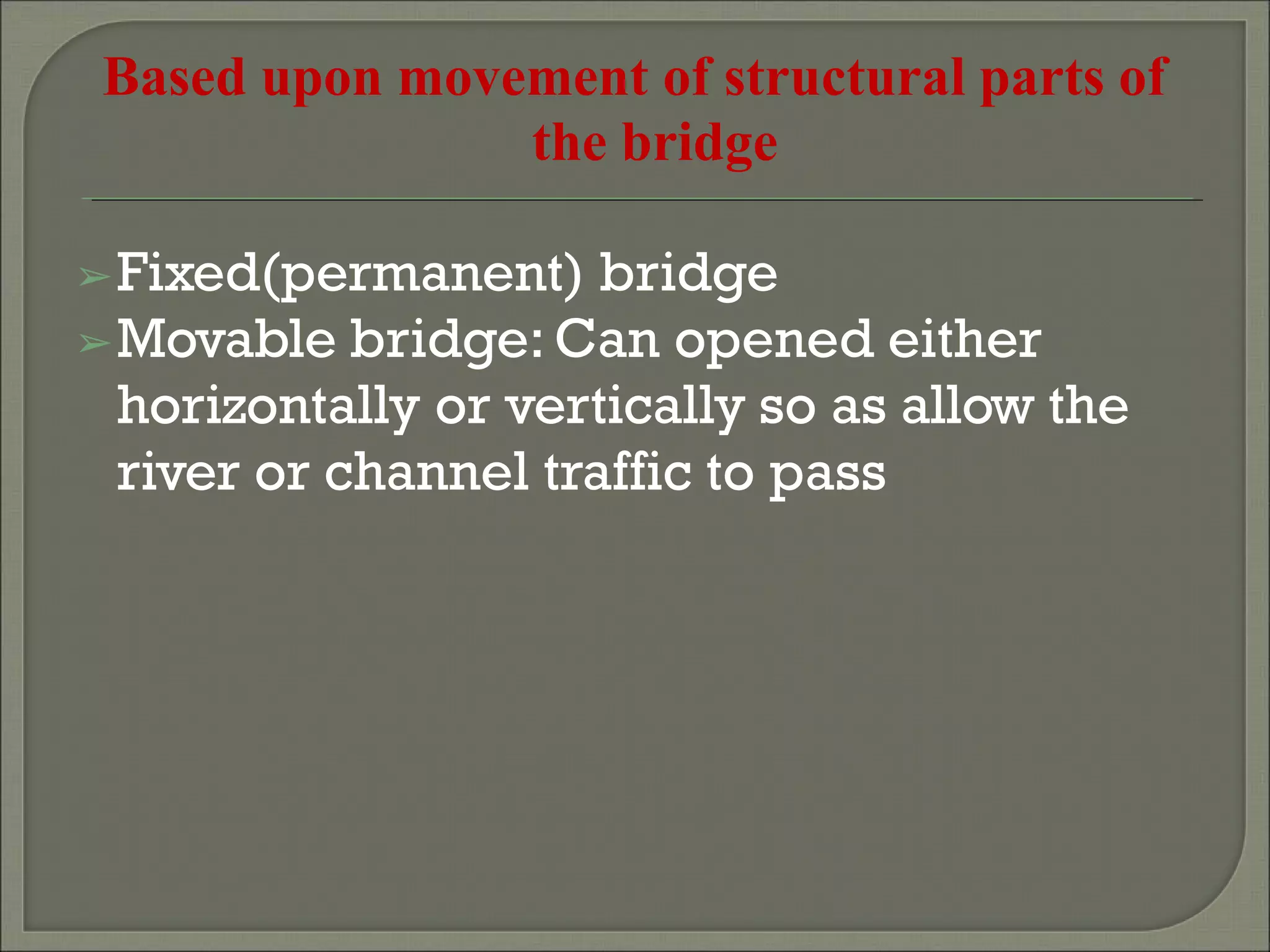 Based upon movement of structural parts of
the bridge
➢Fixed(permanent) bridge
➢Movable bridge: Can opened either
horizontally or vertically so as allow the
river or channel traffic to pass
 