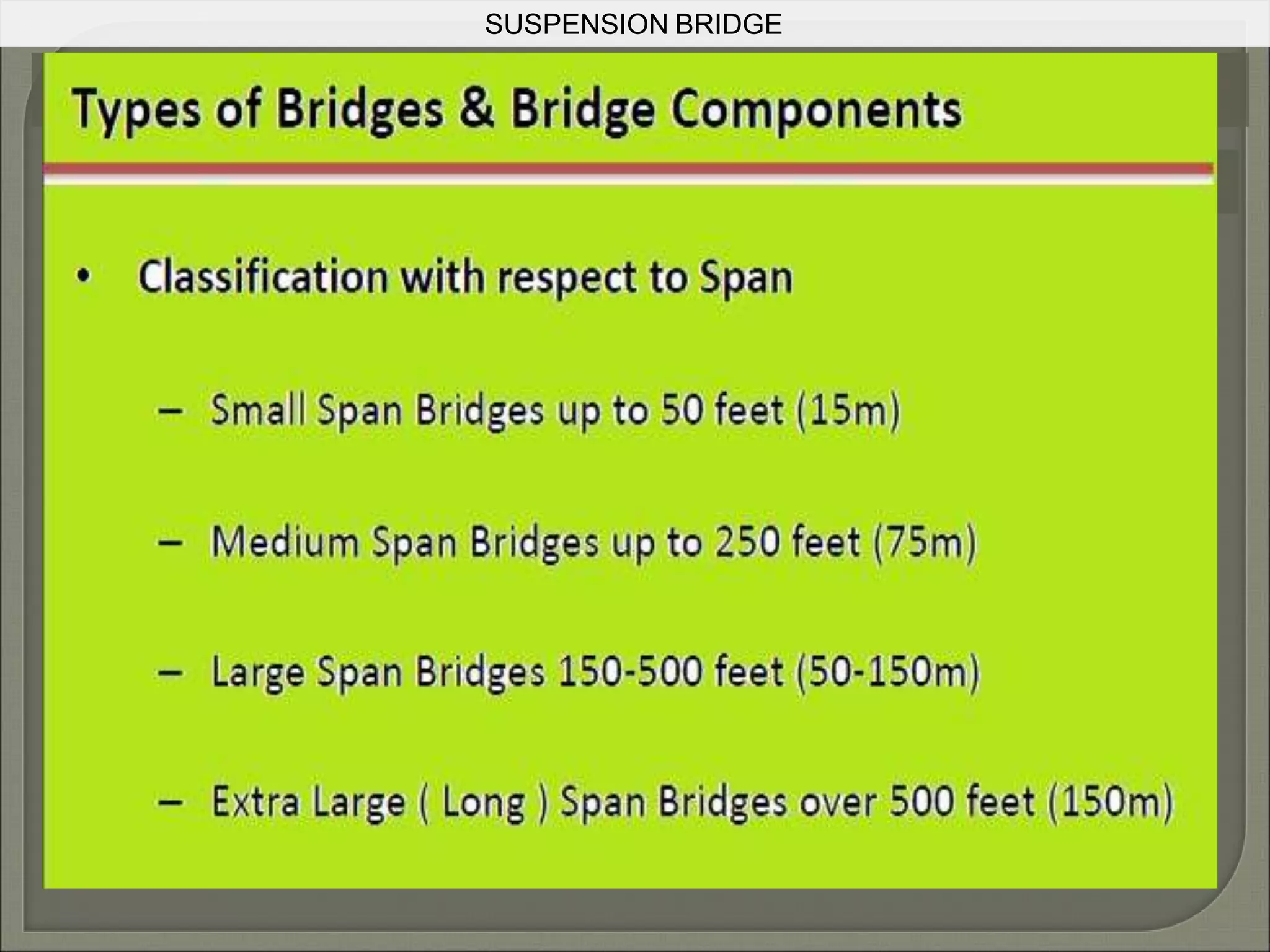SUSPENSION BRIDGE
COMPARISION
Advantages over other bridge
types
Longer main spans
Less material may be required than other
bridge types, even at spans they can achieve,
leading to a reduced construction cost
Except for installation of the initial temporary
cables, little or no access from below is required
during construction, for example allowing a
waterway to remain open while the bridge is built
above
A suspension bridge can be made out of
simple materials such as wood and common
wire rope.
May be better to withstand earthquake
movements than heavier and more rigid bridges
Disadvantages over other bridge
types
Considerable stiffness may be
required to prevent the bridge deck
vibrating under high winds
The relatively low deck stiffness
compared to other (non-suspension)
types of bridges makes it more
difficult to carry heavy rail traffic
where high concentrated live loads
occur
 