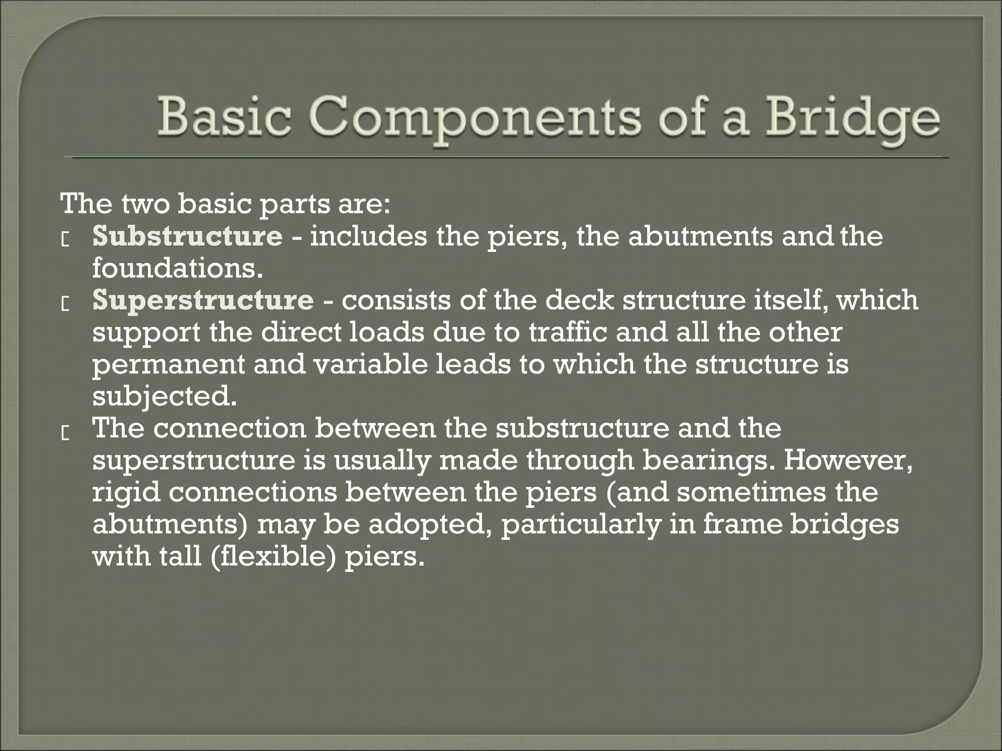 The two basic parts are:
Substructure - includes the piers, the abutments and the
foundations.
Superstructure - consists of the deck structure itself, which
support the direct loads due to traffic and all the other
permanent and variable leads to which the structure is
subjected.
The connection between the substructure and the
superstructure is usually made through bearings. However,
rigid connections between the piers (and sometimes the
abutments) may be adopted, particularly in frame bridges
with tall (flexible) piers.
 