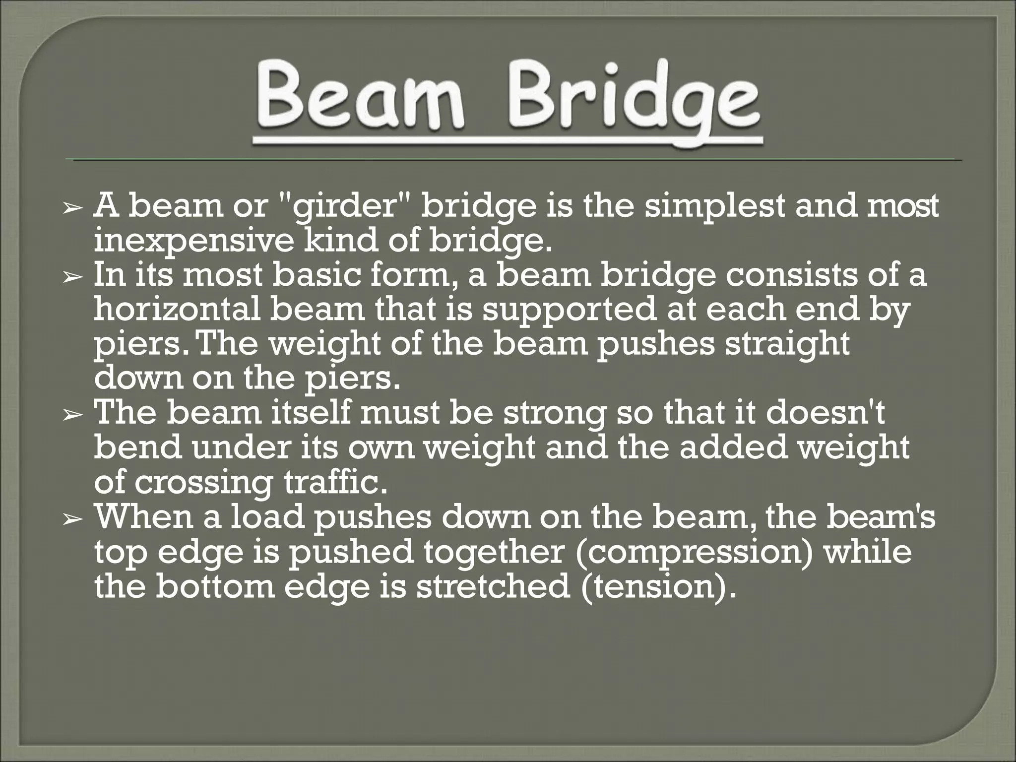 ➢ A beam or "girder" bridge is the simplest and most
inexpensive kind of bridge.
➢ In its most basic form, a beam bridge consists of a
horizontal beam that is supported at each end by
piers.The weight of the beam pushes straight
down on the piers.
➢ The beam itself must be strong so that it doesn't
bend under its own weight and the added weight
of crossing traffic.
➢ When a load pushes down on the beam, the beam's
top edge is pushed together (compression) while
the bottom edge is stretched (tension).
 