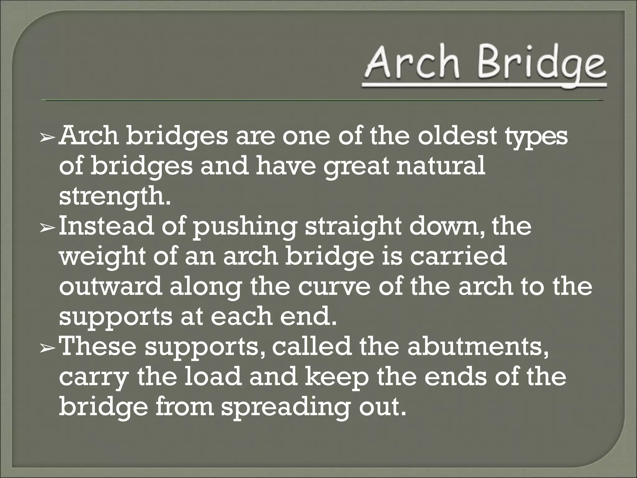 ➢Arch bridges are one of the oldest types
of bridges and have great natural
strength.
➢Instead of pushing straight down, the
weight of an arch bridge is carried
outward along the curve of the arch to the
supports at each end.
➢These supports, called the abutments,
carry the load and keep the ends of the
bridge from spreading out.
 